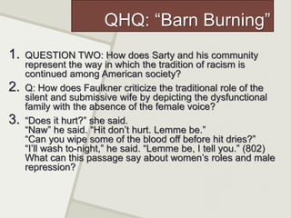 QHQ: “Barn Burning”
1. QUESTION TWO: How does Sarty and his community
represent the way in which the tradition of racism is
continued among American society?
2. Q: How does Faulkner criticize the traditional role of the
silent and submissive wife by depicting the dysfunctional
family with the absence of the female voice?
3. “Does it hurt?” she said.
“Naw” he said. “Hit don’t hurt. Lemme be.”
“Can you wipe some of the blood off before hit dries?”
“I’ll wash to-night,” he said. “Lemme be, I tell you.” (802)
What can this passage say about women’s roles and male
repression?
 