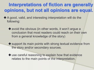 Interpretations of fiction are generally
opinions, but not all opinions are equal.
A good, valid, and interesting interpretation will do the
following:
avoid the obvious (in other words, it won’t argue a
conclusion that most readers could reach on their own
from a general knowledge of the story)
support its main points with strong textual evidence from
the story and/or secondary sources.
use careful reasoning to explain how that evidence
relates to the main points of the interpretation.
 