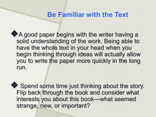 A good paper begins with the writer having a
solid understanding of the work. Being able to
have the whole text in your head when you
begin thinking through ideas will actually allow
you to write the paper more quickly in the long
run.
 Spend some time just thinking about the story.
Flip back through the book and consider what
interests you about this book—what seemed
strange, new, or important?
Be Familiar with the Text
 