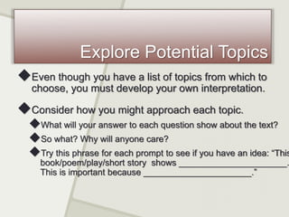Explore Potential Topics
Even though you have a list of topics from which to
choose, you must develop your own interpretation.
Consider how you might approach each topic.
What will your answer to each question show about the text?
So what? Why will anyone care?
Try this phrase for each prompt to see if you have an idea: “This
book/poem/play/short story shows ______________________.
This is important because ______________________.”
 
