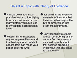 Narrow down your list of
possible topics by identifying
how much evidence or how
many details you could use
to investigate each potential
issue.
Keep in mind that papers
rely on ample evidence and
that having a lot of details to
choose from can make your
paper easier to write.
Jot down all the events or
elements of the story that
have some bearing on the
two or three topics that
seem most promising.
Don’t launch into a topic
without considering all the
options first because you
may end up with a topic
that seemed promising
initially but that only leads
to a dead end.
Select a Topic with Plenty of Evidence
 