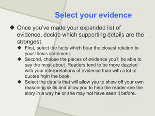  Once you’ve made your expanded list of
evidence, decide which supporting details are the
strongest.
 First, select the facts which bear the closest relation to
your thesis statement.
 Second, choose the pieces of evidence you’ll be able to
say the most about. Readers tend to be more dazzled
with your interpretations of evidence than with a lot of
quotes from the book.
 Select the details that will allow you to show off your own
reasoning skills and allow you to help the reader see the
story in a way he or she may not have seen it before.
Select your evidence
 