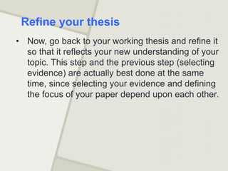 • Now, go back to your working thesis and refine it
so that it reflects your new understanding of your
topic. This step and the previous step (selecting
evidence) are actually best done at the same
time, since selecting your evidence and defining
the focus of your paper depend upon each other.
Refine your thesis
 