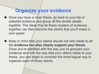  Once you have a clear thesis, go back to your list of
selected evidence and group all the similar details
together. The ideas that tie these clusters of evidence
together can then become the claims that you’ll make in
your paper.
 Keep in mind that your claims should not only relate to all
the evidence but also clearly support your thesis.
Once you’re satisfied with the way you’ve grouped your
evidence and with the way that your claims relate to your
thesis, you can begin to consider the most logical way to
organize each of those claims.
Organize your evidence
 