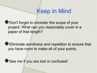 Keep in Mind
Don't forget to consider the scope of your
project: What can you reasonably cover in a
paper of that length?
Eliminate wordiness and repetition to ensure that
you have room to make all of your points.
See me if you are lost or confused!
 