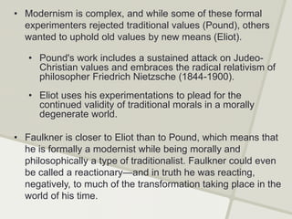 • Modernism is complex, and while some of these formal
experimenters rejected traditional values (Pound), others
wanted to uphold old values by new means (Eliot).
• Pound's work includes a sustained attack on Judeo-
Christian values and embraces the radical relativism of
philosopher Friedrich Nietzsche (1844-1900).
• Eliot uses his experimentations to plead for the
continued validity of traditional morals in a morally
degenerate world.
• Faulkner is closer to Eliot than to Pound, which means that
he is formally a modernist while being morally and
philosophically a type of traditionalist. Faulkner could even
be called a reactionary—and in truth he was reacting,
negatively, to much of the transformation taking place in the
world of his time.
 