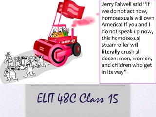 ELIT 48C Class 15
Jerry Falwell said “If
we do not act now,
homosexuals will own
America! If you and I
do not speak up now,
this homosexual
steamroller will
literally crush all
decent men, women,
and children who get
in its way”
 