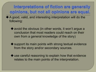 A good, valid, and interesting interpretation will do the
following:
avoid the obvious (in other words, it won’t argue a
conclusion that most readers could reach on their
own from a general knowledge of the story)
support its main points with strong textual evidence
from the story and/or secondary sources.
use careful reasoning to explain how that evidence
relates to the main points of the interpretation.
 