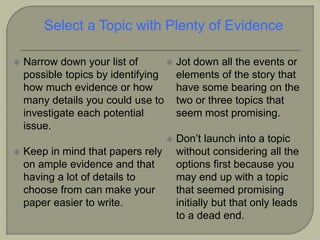  Narrow down your list of
possible topics by identifying
how much evidence or how
many details you could use to
investigate each potential
issue.
 Keep in mind that papers rely
on ample evidence and that
having a lot of details to
choose from can make your
paper easier to write.
 Jot down all the events or
elements of the story that
have some bearing on the
two or three topics that
seem most promising.
 Don’t launch into a topic
without considering all the
options first because you
may end up with a topic
that seemed promising
initially but that only leads
to a dead end.
Select a Topic with Plenty of Evidence
 