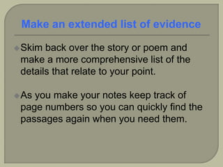 Skim back over the story or poem and
make a more comprehensive list of the
details that relate to your point.
As you make your notes keep track of
page numbers so you can quickly find the
passages again when you need them.
Make an extended list of evidence
 