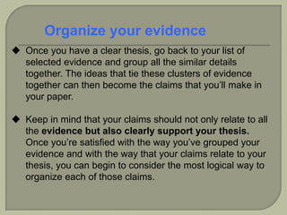  Once you have a clear thesis, go back to your list of
selected evidence and group all the similar details
together. The ideas that tie these clusters of evidence
together can then become the claims that you’ll make in
your paper.
 Keep in mind that your claims should not only relate to all
the evidence but also clearly support your thesis.
Once you’re satisfied with the way you’ve grouped your
evidence and with the way that your claims relate to your
thesis, you can begin to consider the most logical way to
organize each of those claims.
Organize your evidence
 