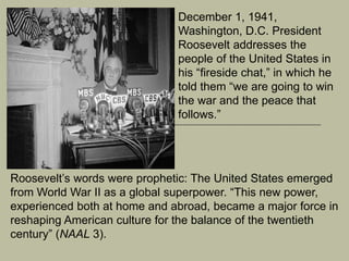 December 1, 1941,
Washington, D.C. President
Roosevelt addresses the
people of the United States in
his “fireside chat,” in which he
told them “we are going to win
the war and the peace that
follows.”
Roosevelt’s words were prophetic: The United States emerged
from World War II as a global superpower. “This new power,
experienced both at home and abroad, became a major force in
reshaping American culture for the balance of the twentieth
century” (NAAL 3).
 