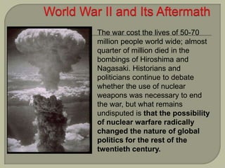 The war cost the lives of 50-70
million people world wide; almost
quarter of million died in the
bombings of Hiroshima and
Nagasaki. Historians and
politicians continue to debate
whether the use of nuclear
weapons was necessary to end
the war, but what remains
undisputed is that the possibility
of nuclear warfare radically
changed the nature of global
politics for the rest of the
twentieth century.
 