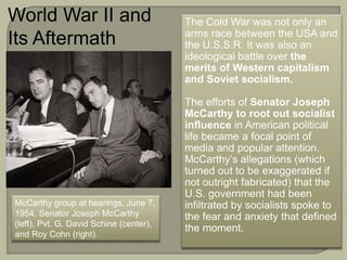 McCarthy group at hearings, June 7,
1954. Senator Joseph McCarthy
(left), Pvt. G. David Schine (center),
and Roy Cohn (right).
The Cold War was not only an
arms race between the USA and
the U.S.S.R. It was also an
ideological battle over the
merits of Western capitalism
and Soviet socialism.
The efforts of Senator Joseph
McCarthy to root out socialist
influence in American political
life became a focal point of
media and popular attention.
McCarthy’s allegations (which
turned out to be exaggerated if
not outright fabricated) that the
U.S. government had been
infiltrated by socialists spoke to
the fear and anxiety that defined
the moment.
World War II and
Its Aftermath
 