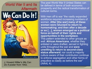 J. Howard Miller’s We Can
Do It poster from 1942.
The post World War II United States can
be defined in terms of both economic
prosperity and the radical transformation of
cultural norms.
With men off to war “the vastly expanded
workforce required increasing numbers of
women. After [the war] many of these
women were reluctant to return to
homemaking; and then after a decade
or so […], women emerged as a political
force on behalf of their rights and
opportunities in the workplace.
This pattern extended to other groups as
well. African Americans, whether they
enlisted or were drafted, served in fighting
units throughout the war and were
unwilling to return to second-class
status afterward; nor could a majority
culture aware of their contribution continue
to enforce segregation and other forms of
prejudice so easily as before the war”
(NAAL 4).
 