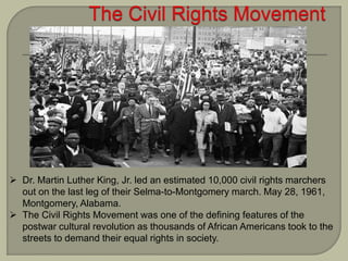  Dr. Martin Luther King, Jr. led an estimated 10,000 civil rights marchers
out on the last leg of their Selma-to-Montgomery march. May 28, 1961,
Montgomery, Alabama.
 The Civil Rights Movement was one of the defining features of the
postwar cultural revolution as thousands of African Americans took to the
streets to demand their equal rights in society.
 