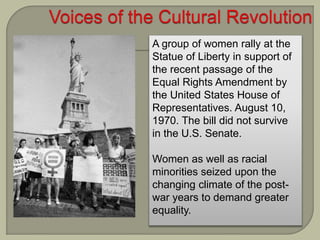A group of women rally at the
Statue of Liberty in support of
the recent passage of the
Equal Rights Amendment by
the United States House of
Representatives. August 10,
1970. The bill did not survive
in the U.S. Senate.
Women as well as racial
minorities seized upon the
changing climate of the post-
war years to demand greater
equality.
 