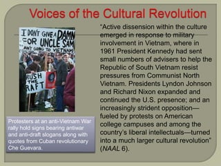 Protesters at an anti-Vietnam War
rally hold signs bearing antiwar
and anti-draft slogans along with
quotes from Cuban revolutionary
Che Guevara.
“Active dissension within the culture
emerged in response to military
involvement in Vietnam, where in
1961 President Kennedy had sent
small numbers of advisers to help the
Republic of South Vietnam resist
pressures from Communist North
Vietnam. Presidents Lyndon Johnson
and Richard Nixon expanded and
continued the U.S. presence; and an
increasingly strident opposition—
fueled by protests on American
college campuses and among the
country’s liberal intellectuals—turned
into a much larger cultural revolution”
(NAAL 6).
 