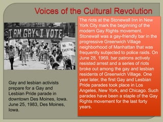 Gay and lesbian activists
prepare for a Gay and
Lesbian Pride parade in
downtown Des Moines, Iowa.
June 25, 1983, Des Moines,
Iowa.
The riots at the Stonewall Inn in New
York City mark the beginning of the
modern Gay Rights movement.
Stonewall was a gay-friendly bar in the
progressive Greenwich Village
neighborhood of Manhattan that was
frequently subjected to police raids. On
June 28, 1969, bar patrons actively
resisted arrest and a series of riots
broke out among the gay and lesbian
residents of Greenwich Village. One
year later, the first Gay and Lesbian
Pride parades took place in Los
Angeles, New York, and Chicago. Such
parades have been a staple of the Gay
Rights movement for the last forty
years.
 