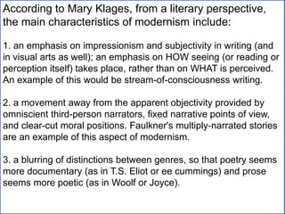 According to Mary Klages, from a literary perspective,
the main characteristics of modernism include:
1. an emphasis on impressionism and subjectivity in writing (and
in visual arts as well); an emphasis on HOW seeing (or reading or
perception itself) takes place, rather than on WHAT is perceived.
An example of this would be stream-of-consciousness writing.
2. a movement away from the apparent objectivity provided by
omniscient third-person narrators, fixed narrative points of view,
and clear-cut moral positions. Faulkner's multiply-narrated stories
are an example of this aspect of modernism.
3. a blurring of distinctions between genres, so that poetry seems
more documentary (as in T.S. Eliot or ee cummings) and prose
seems more poetic (as in Woolf or Joyce).
 