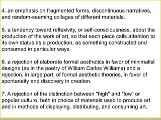 4. an emphasis on fragmented forms, discontinuous narratives,
and random-seeming collages of different materials.
5. a tendency toward reflexivity, or self-consciousness, about the
production of the work of art, so that each piece calls attention to
its own status as a production, as something constructed and
consumed in particular ways.
6. a rejection of elaborate formal aesthetics in favor of minimalist
designs (as in the poetry of William Carlos Williams) and a
rejection, in large part, of formal aesthetic theories, in favor of
spontaneity and discovery in creation.
7. A rejection of the distinction between "high" and "low" or
popular culture, both in choice of materials used to produce art
and in methods of displaying, distributing, and consuming art.
 
