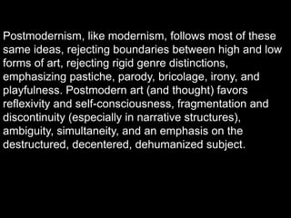 Postmodernism, like modernism, follows most of these
same ideas, rejecting boundaries between high and low
forms of art, rejecting rigid genre distinctions,
emphasizing pastiche, parody, bricolage, irony, and
playfulness. Postmodern art (and thought) favors
reflexivity and self-consciousness, fragmentation and
discontinuity (especially in narrative structures),
ambiguity, simultaneity, and an emphasis on the
destructured, decentered, dehumanized subject.
 