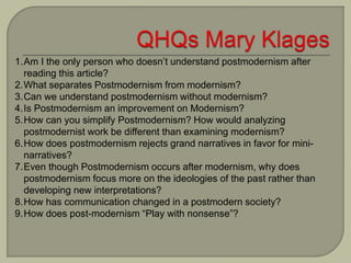 1.Am I the only person who doesn’t understand postmodernism after
reading this article?
2.What separates Postmodernism from modernism?
3.Can we understand postmodernism without modernism?
4.Is Postmodernism an improvement on Modernism?
5.How can you simplify Postmodernism? How would analyzing
postmodernist work be different than examining modernism?
6.How does postmodernism rejects grand narratives in favor for mini-
narratives?
7.Even though Postmodernism occurs after modernism, why does
postmodernism focus more on the ideologies of the past rather than
developing new interpretations?
8.How has communication changed in a postmodern society?
9.How does post-modernism “Play with nonsense”?
 
