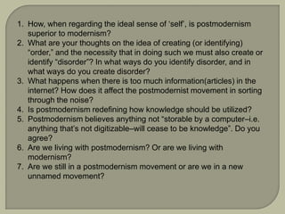 1. How, when regarding the ideal sense of ‘self’, is postmodernism
superior to modernism?
2. What are your thoughts on the idea of creating (or identifying)
“order,” and the necessity that in doing such we must also create or
identify “disorder”? In what ways do you identify disorder, and in
what ways do you create disorder?
3. What happens when there is too much information(articles) in the
internet? How does it affect the postmodernist movement in sorting
through the noise?
4. Is postmodernism redefining how knowledge should be utilized?
5. Postmodernism believes anything not “storable by a computer–i.e.
anything that’s not digitizable–will cease to be knowledge”. Do you
agree?
6. Are we living with postmodernism? Or are we living with
modernism?
7. Are we still in a postmodernism movement or are we in a new
unnamed movement?
 
