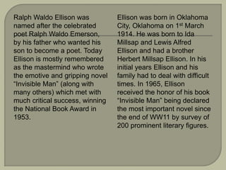 Ralph Waldo Ellison was
named after the celebrated
poet Ralph Waldo Emerson,
by his father who wanted his
son to become a poet. Today
Ellison is mostly remembered
as the mastermind who wrote
the emotive and gripping novel
“Invisible Man” (along with
many others) which met with
much critical success, winning
the National Book Award in
1953.
Ellison was born in Oklahoma
City, Oklahoma on 1st March
1914. He was born to Ida
Millsap and Lewis Alfred
Ellison and had a brother
Herbert Millsap Ellison. In his
initial years Ellison and his
family had to deal with difficult
times. In 1965, Ellison
received the honor of his book
“Invisible Man” being declared
the most important novel since
the end of WW11 by survey of
200 prominent literary figures.
 