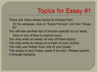  There are many essay topics to choose from.
On the webpage, click on “Essay Prompts” and then “Essay
#1”
 You will see another list of choices specific to our texts.
Click on any of them to explore topics
 You may write an essay on any of these topics.
 You may write an essay on a topic of your choice.
 You may use fodder from one of your posts.
 The essay is due Friday, week 9 at noon. Please submit
it through Kaizena.
 