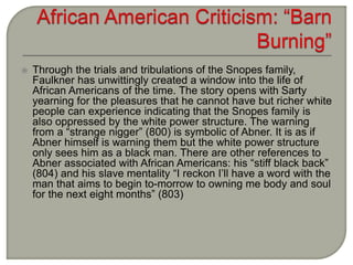  Through the trials and tribulations of the Snopes family,
Faulkner has unwittingly created a window into the life of
African Americans of the time. The story opens with Sarty
yearning for the pleasures that he cannot have but richer white
people can experience indicating that the Snopes family is
also oppressed by the white power structure. The warning
from a “strange nigger” (800) is symbolic of Abner. It is as if
Abner himself is warning them but the white power structure
only sees him as a black man. There are other references to
Abner associated with African Americans: his “stiff black back”
(804) and his slave mentality “I reckon I’ll have a word with the
man that aims to begin to-morrow to owning me body and soul
for the next eight months” (803)
 