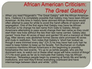  When you read Fitzgerald’s “The Great Gatsby” with the African American
lens, I believe it is completely possible that Gatsby may have been African
American. At this time in history fairer skinned African Americans would
often attempt to pass for white to avoid the harsh effects of racism and
segregation. One of the first signs that Gatsby may have be African
American is he change his last name from Gats to Gatsby. African
Americans attempting to pass would change their last name so they could
start their new lives without the ties their last name carried. Gatsby also
owned “more than 40 acres of lawn and garden”(9) and a mansion at West
Egg. After slavery was abolished former slaves were promised 40 acres
and mule in restitution. Tom notes that Gatsby’s “short hair looked as
though it were trimmed every day” (Ch.3) he may have had curly hair he
need to keep hidden to keep up his facade. Tom Buchanan on multiple
occasions mentions African Americans in the beginning to possibly
foreshadow the next events, “it’s up to us [white people], who are the
dominant race, to watch out or these other races will have control of things”
(17) He even goes as far as to insinuate that Gatsby may be African
American, “Nowadays people begin by sneering at family life and family
institutions, and next they’ll throw everything overboard and have
intermarriage between black and white.” (229)
 