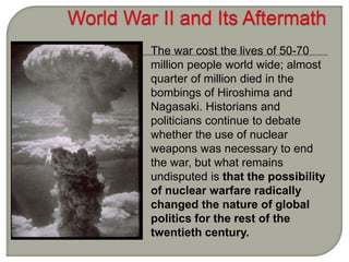 The war cost the lives of 50-70
million people world wide; almost
quarter of million died in the
bombings of Hiroshima and
Nagasaki. Historians and
politicians continue to debate
whether the use of nuclear
weapons was necessary to end
the war, but what remains
undisputed is that the possibility
of nuclear warfare radically
changed the nature of global
politics for the rest of the
twentieth century.
 