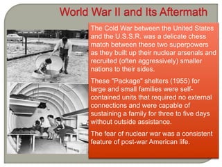 The Cold War between the United States
and the U.S.S.R. was a delicate chess
match between these two superpowers
as they built up their nuclear arsenals and
recruited (often aggressively) smaller
nations to their sides.
These "Package" shelters (1955) for
large and small families were self-
contained units that required no external
connections and were capable of
sustaining a family for three to five days
without outside assistance.
The fear of nuclear war was a consistent
feature of post-war American life.
 