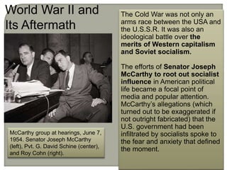 McCarthy group at hearings, June 7,
1954. Senator Joseph McCarthy
(left), Pvt. G. David Schine (center),
and Roy Cohn (right).
The Cold War was not only an
arms race between the USA and
the U.S.S.R. It was also an
ideological battle over the
merits of Western capitalism
and Soviet socialism.
The efforts of Senator Joseph
McCarthy to root out socialist
influence in American political
life became a focal point of
media and popular attention.
McCarthy’s allegations (which
turned out to be exaggerated if
not outright fabricated) that the
U.S. government had been
infiltrated by socialists spoke to
the fear and anxiety that defined
the moment.
World War II and
Its Aftermath
 