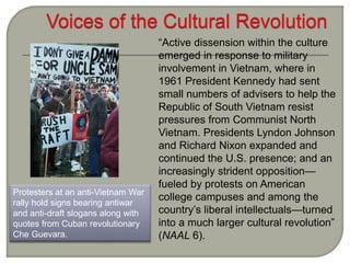 Protesters at an anti-Vietnam War
rally hold signs bearing antiwar
and anti-draft slogans along with
quotes from Cuban revolutionary
Che Guevara.
“Active dissension within the culture
emerged in response to military
involvement in Vietnam, where in
1961 President Kennedy had sent
small numbers of advisers to help the
Republic of South Vietnam resist
pressures from Communist North
Vietnam. Presidents Lyndon Johnson
and Richard Nixon expanded and
continued the U.S. presence; and an
increasingly strident opposition—
fueled by protests on American
college campuses and among the
country’s liberal intellectuals—turned
into a much larger cultural revolution”
(NAAL 6).
 