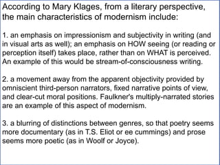 According to Mary Klages, from a literary perspective,
the main characteristics of modernism include:
1. an emphasis on impressionism and subjectivity in writing (and
in visual arts as well); an emphasis on HOW seeing (or reading or
perception itself) takes place, rather than on WHAT is perceived.
An example of this would be stream-of-consciousness writing.
2. a movement away from the apparent objectivity provided by
omniscient third-person narrators, fixed narrative points of view,
and clear-cut moral positions. Faulkner's multiply-narrated stories
are an example of this aspect of modernism.
3. a blurring of distinctions between genres, so that poetry seems
more documentary (as in T.S. Eliot or ee cummings) and prose
seems more poetic (as in Woolf or Joyce).
 