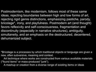 Postmodernism, like modernism, follows most of these same
ideas, rejecting boundaries between high and low forms of art,
rejecting rigid genre distinctions, emphasizing pastiche, parody,
bricolage*, irony, and playfulness. Postmodern art (and thought)
favors reflexivity and self-consciousness, fragmentation and
discontinuity (especially in narrative structures), ambiguity,
simultaneity, and an emphasis on the destructured, decentered,
dehumanized subject.
*Bricolage is a processes by which traditional objects or language are given a
new, often subversive, meaning and context.
Art technique where works are constructed from various available materials
("found items" or mass-produced "junk").
A mashup or creation from a diverse range of existing items or ideas
 