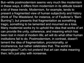 But--while postmodernism seems very much like modernism
in these ways, it differs from modernism in its attitude toward
a lot of these trends. Modernism, for example, tends to
present a fragmented view of human subjectivity and history
(think of The Wasteland, for instance, or of Faulkner’s “Barn
Burning”), but presents that fragmentation as something
tragic, something to be lamented and mourned as a loss.
Many modernist works try to uphold the idea that works of art
can provide the unity, coherence, and meaning which has
been lost in most of modern life; art will do what other human
institutions fail to do. Postmodernism, in contrast, doesn't
lament the idea of fragmentation, provisionality, or
incoherence, but rather celebrates that. The world is
meaningless? Let's not pretend that art can make meaning
then; let's just play with nonsense.
 