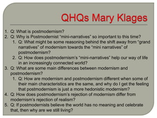 1. Q: What is postmodernism?
2. Q: Why is Postmodernist “mini-narratives” so important to this time?
1. Q: What might be some reasoning behind the shift away from “grand
narratives” of modernism towards the “mini narratives” of
postmodernism?
2. Q: How does postmodernism’s “mini-narratives” help our way of life
in an increasingly connected world?
3. Q: What are some main differences between modernism and
postmodernism?
1. Q: How are modernism and postmodernism different when some of
their main characteristics are the same, and why do I get the feeling
that postmodernism is just a more hedonistic modernism?
4. Q: How does postmodernism’s rejection of modernism differ from
modernism’s rejection of realism?
5. Q: If postmodernists believe the world has no meaning and celebrate
that, then why are we still living?
 