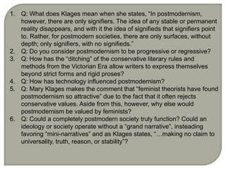 1. Q: What does Klages mean when she states, “In postmodernism,
however, there are only signifiers. The idea of any stable or permanent
reality disappears, and with it the idea of signifieds that signifiers point
to. Rather, for postmodern societies, there are only surfaces, without
depth; only signifiers, with no signifieds.”
2. Q: Do you consider postmodernism to be progressive or regressive?
3. Q: How has the “ditching” of the conservative literary rules and
methods from the Victorian Era allow writers to express themselves
beyond strict forms and rigid proses?
4. Q: How has technology influenced postmodernism?
5. Q: Mary Klages makes the comment that “feminist theorists have found
postmodernism so attractive” due to the fact that it often rejects
conservative values. Aside from this, however, why else would
postmodernism be valued by feminists?
6. Q: Could a completely postmodern society truly function? Could an
ideology or society operate without a “grand narrative”, insteading
favoring “mini-narratives” and as Klages states, “…making no claim to
universality, truth, reason, or stability”?
 