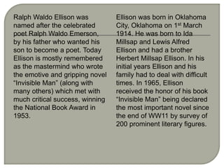 Ralph Waldo Ellison was
named after the celebrated
poet Ralph Waldo Emerson,
by his father who wanted his
son to become a poet. Today
Ellison is mostly remembered
as the mastermind who wrote
the emotive and gripping novel
“Invisible Man” (along with
many others) which met with
much critical success, winning
the National Book Award in
1953.
Ellison was born in Oklahoma
City, Oklahoma on 1st March
1914. He was born to Ida
Millsap and Lewis Alfred
Ellison and had a brother
Herbert Millsap Ellison. In his
initial years Ellison and his
family had to deal with difficult
times. In 1965, Ellison
received the honor of his book
“Invisible Man” being declared
the most important novel since
the end of WW11 by survey of
200 prominent literary figures.
 