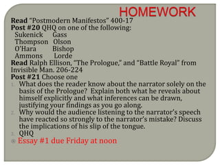 Read “Postmodern Manifestos” 400-17
Post #20 QHQ on one of the following:
Sukenick Gass
Thompson Olson
O’Hara Bishop
Ammons Lorde
Read Ralph Ellison, “The Prologue,” and “Battle Royal” from
Invisible Man. 206-224
Post #21 Choose one
1. What does the reader know about the narrator solely on the
basis of the Prologue? Explain both what he reveals about
himself explicitly and what inferences can be drawn,
justifying your findings as you go along.
2. Why would the audience listening to the narrator’s speech
have reacted so strongly to the narrator’s mistake? Discuss
the implications of his slip of the tongue.
3. QHQ
 Essay #1 due Friday at noon
 