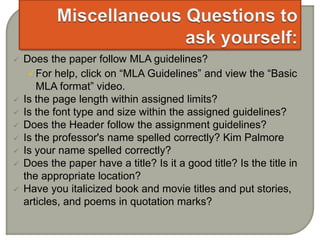  Does the paper follow MLA guidelines?
For help, click on “MLA Guidelines” and view the “Basic
MLA format” video.
 Is the page length within assigned limits?
 Is the font type and size within the assigned guidelines?
 Does the Header follow the assignment guidelines?
 Is the professor's name spelled correctly? Kim Palmore
 Is your name spelled correctly?
 Does the paper have a title? Is it a good title? Is the title in
the appropriate location?
 Have you italicized book and movie titles and put stories,
articles, and poems in quotation marks?
 