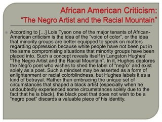  According to […] Lois Tyson one of the major tenants of African-
American criticism is the idea of the “voice of color”, or the idea
that minority groups are better equipped to speak on matters
regarding oppression because white people have not been put in
the same compromising situations that minority groups have been
placed into. Such a concept reveals itself in Langston Hughes’
“The Negro Artist and the Racial Mountain”. In it, Hughes deplores
the Negro poet who wishes to shed the label of “negro” and exist
solely as a poet. Such a mindset may be asserted as a form of
enlightenment or racial colorblindness, but Hughes labels it as a
kind of betrayal. Rather than embracing the unique set of
circumstances that shaped a black artist (especially when he
undoubtedly experienced some circumstances solely due to the
fact that he is black), the black poet that does not wish to be a
“negro poet” discards a valuable piece of his identity.
 