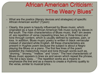  What are the poetics (literary devices and strategies) of specific
African American works? (Tyson)
 Clearly, this poem is heavily influenced by Blues music, which
originated as a type of African American folk music sung by slaves in
the south. The main characteristics of Blues music, that I am aware
of, are repetition of verse (repeating lines two or three times) and
tone through content, which is usually defined by sadness, pain, or
loss. In addition, Blues music/ poetry is written in black vernacular
instead of standard white English. All these characteristics are
present in Hughes poem because the subject is about a Negro
playing the Blues on a piano. The first few lines of the poem
establish the melancholy mood and tone through words such as,
“droning,” “drowsy,” “mellow.” and “croon.” The next characteristic of
Blues music appears in lines six and seven which repeat the phrase,
“He did a lazy sway…” The repetition works as a means to
emphasize the line and as a means to create a rhythmic quality to
the verse, similar to musical lyrics.
 