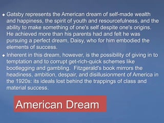  Gatsby represents the American dream of self-made wealth
and happiness, the spirit of youth and resourcefulness, and the
ability to make something of one's self despite one's origins.
He achieved more than his parents had and felt he was
pursuing a perfect dream, Daisy, who for him embodied the
elements of success.
 Inherent in this dream, however, is the possibility of giving in to
temptation and to corrupt get-rich-quick schemes like
bootlegging and gambling. Fitzgerald's book mirrors the
headiness, ambition, despair, and disillusionment of America in
the 1920s: its ideals lost behind the trappings of class and
material success.
American Dream
 