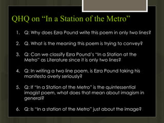 QHQ on “In a Station of the Metro”
1. Q: Why does Ezra Pound write this poem in only two lines?
2. Q. What is the meaning this poem is trying to convey?
3. Q: Can we classify Ezra Pound’s “In a Station at the
Metro” as Literature since it is only two lines?
4. Q: In writing a two line poem, is Ezra Pound taking his
manifesto overly seriously?
5. Q: If “In a Station of the Metro” is the quintessential
imagist poem, what does that mean about imagism in
general?
6. Q: Is “In a station of the Metro” just about the image?
 