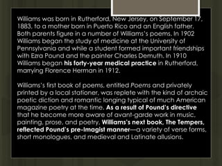 Williams was born in Rutherford, New Jersey, on September 17,
1883, to a mother born in Puerto Rico and an English father.
Both parents figure in a number of Williams’s poems. In 1902
Williams began the study of medicine at the University of
Pennsylvania and while a student formed important friendships
with Ezra Pound and the painter Charles Demuth. In 1910
Williams began his forty-year medical practice in Rutherford,
marrying Florence Herman in 1912.
Williams’s first book of poems, entitled Poems and privately
printed by a local stationer, was replete with the kind of archaic
poetic diction and romantic longing typical of much American
magazine poetry at the time. As a result of Pound’s directive
that he become more aware of avant-garde work in music,
painting, prose, and poetry, Williams’s next book, The Tempers,
reflected Pound’s pre-Imagist manner—a variety of verse forms,
short monologues, and medieval and Latinate allusions.
 