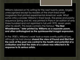Williams labored on his writing for the next twenty years, largely
unrecognized except by readers of the short-lived small
magazines that printed experimental American work. What
some critics consider Williams’s finest book, the prose and poetry
sequence Spring and All, was printed in Paris in an edition of only
three hundred and not reprinted in full until 1970, seven years
after his death. This book contains the famous “The Red
Wheelbarrow,” later printed by Williams as a separate poem,
and often anthologized as the quintessential Imagist expression.
In the 1930’s, Williams’s work took a more overtly political turn,
although he had always shared the view of Pound and Eliot that
the work of the poet was central to the health and potential of a
civilization and that the state of a culture was reflected in its
response to its serious artists.
 
